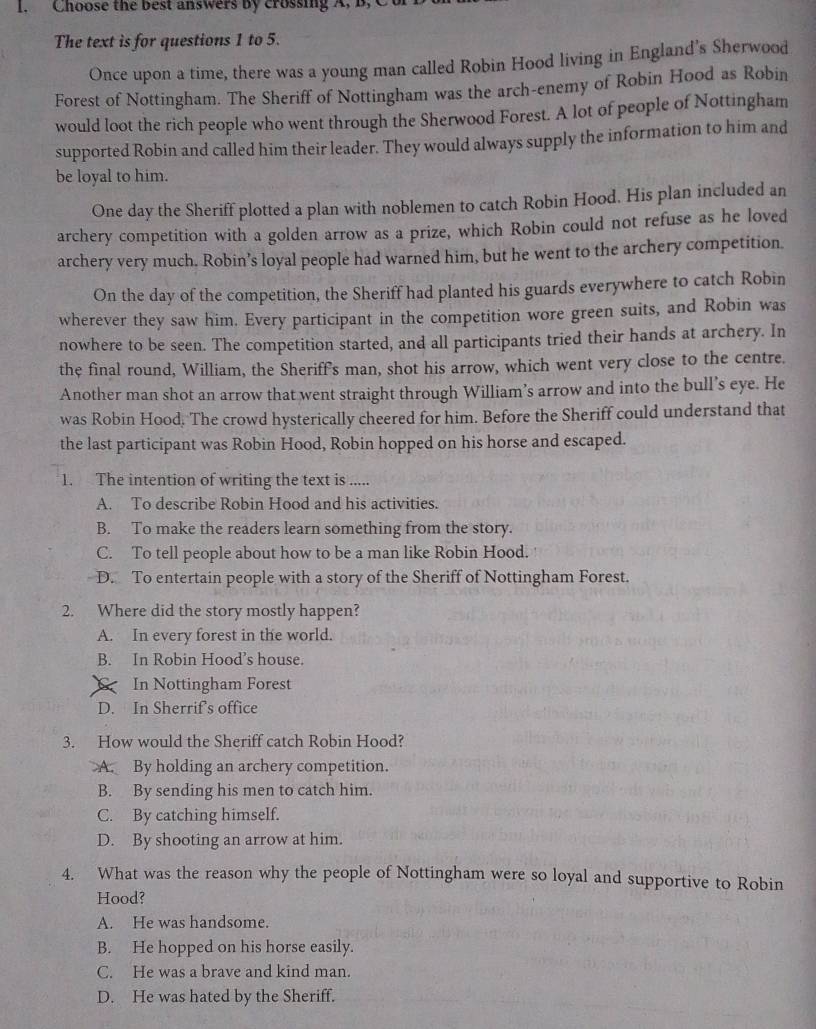 Choose the best answers by crossing A, B,C
The text is for questions 1 to 5.
Once upon a time, there was a young man called Robin Hood living in England’s Sherwood
Forest of Nottingham. The Sheriff of Nottingham was the arch-enemy of Robin Hood as Robin
would loot the rich people who went through the Sherwood Forest. A lot of people of Nottingham
supported Robin and called him their leader. They would always supply the information to him and
be loyal to him.
One day the Sheriff plotted a plan with noblemen to catch Robin Hood. His plan included an
archery competition with a golden arrow as a prize, which Robin could not refuse as he loved
archery very much. Robin’s loyal people had warned him, but he went to the archery competition.
On the day of the competition, the Sheriff had planted his guards everywhere to catch Robin
wherever they saw him. Every participant in the competition wore green suits, and Robin was
nowhere to be seen. The competition started, and all participants tried their hands at archery. In
the final round, William, the Sheriff's man, shot his arrow, which went very close to the centre.
Another man shot an arrow that went straight through William’s arrow and into the bull’s eye. He
was Robin Hood. The crowd hysterically cheered for him. Before the Sheriff could understand that
the last participant was Robin Hood, Robin hopped on his horse and escaped.
1. The intention of writing the text is .....
A. To describe Robin Hood and his activities.
B. To make the readers learn something from the story.
C. To tell people about how to be a man like Robin Hood.
D. To entertain people with a story of the Sheriff of Nottingham Forest.
2. Where did the story mostly happen?
A. In every forest in the world.
B. In Robin Hood’s house.
In Nottingham Forest
D. In Sherrif's office
3. How would the Sheriff catch Robin Hood?
A. By holding an archery competition.
B. By sending his men to catch him.
C. By catching himself.
D. By shooting an arrow at him.
4. What was the reason why the people of Nottingham were so loyal and supportive to Robin
Hood?
A. He was handsome.
B. He hopped on his horse easily.
C. He was a brave and kind man.
D. He was hated by the Sheriff.