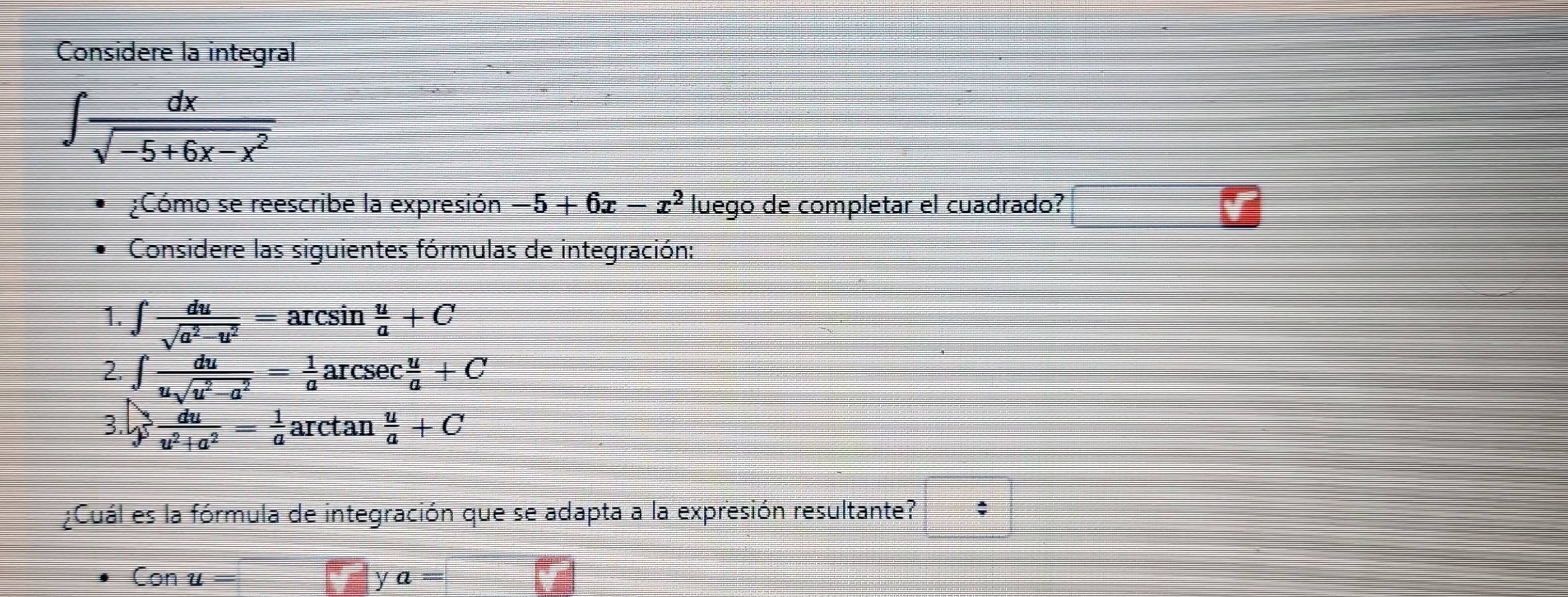 Considere la integral
∈t  dx/sqrt(-5+6x-x^2) 
¿Cómo se reescribe la expresión -5+6x-x^2 luego de completar el cuadrado? 
Considere las siguientes fórmulas de integración: 
1. ∈t  du/sqrt(a^2-u^2) =arcsin  u/a +C
2. ∈tlimits  du/usqrt(u^2-a^2) = 1/a arsec  u/a +C
3. y du/u^2+a^2 = 1/a arctan  u/a +C
¿Cuál es la fórmula de integración que se adapta a la expresión resultante? ;
Conu=
y a=