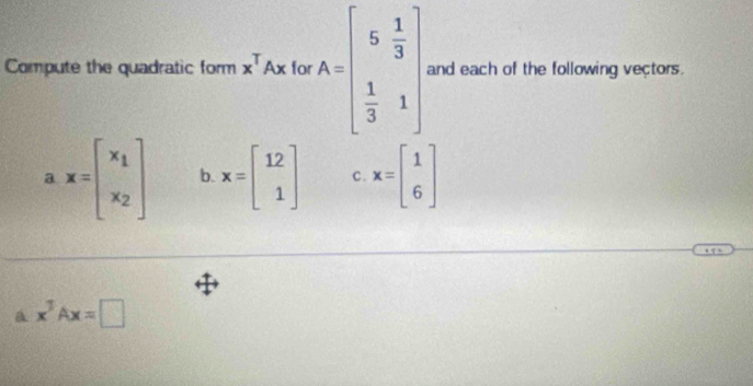 Compute the quadratic form x^TAx for A=beginbmatrix 5& 1/3   1/3 &1endbmatrix and each of the following vectors.
a x=beginbmatrix x_1 x_2endbmatrix b. x=beginbmatrix 12 1endbmatrix C. x=beginbmatrix 1 6endbmatrix
a x^3Ax=□