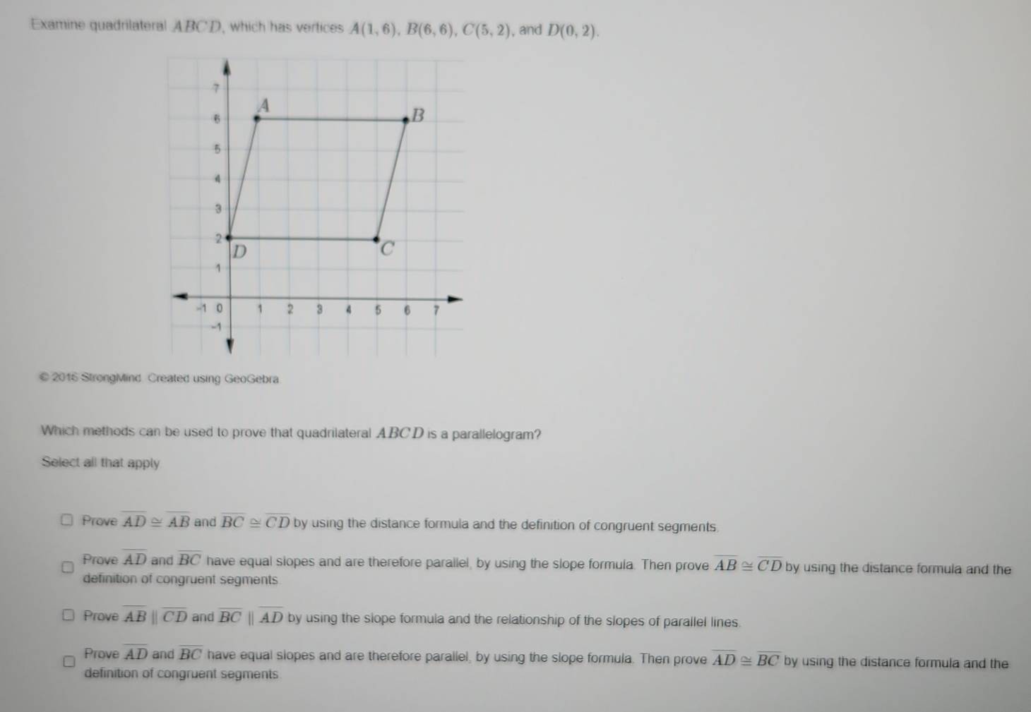 Examine quadrilateral ABCD, which has vertices A(1,6), B(6,6), C(5,2) , and D(0,2).
7
A
6
B
5
4
3
2
D
C
1
-1 0 1 2 3 4 5 6 7
-1
© 2016 StrongMind Created using GeoGebra
Which methods can be used to prove that quadrilateral ABCD is a parallelogram?
Select all that apply
Prove overline AD≌ overline AB and overline BC≌ overline CD by using the distance formula and the definition of congruent segments
Prove overline AD and overline BC have equal siopes and are therefore parallel, by using the slope formula. Then prove overline AB≌ overline CD by using the distance formula and the
definition of congruent segments.
Prove overline ABparallel overline CD and overline BCparallel overline AD by using the slope formula and the relationship of the slopes of parallel lines.
Prove overline AD and overline BC have equal slopes and are therefore parallel, by using the slope formula. Then prove overline AD≌ overline BC by using the distance formula and the
definition of congruent segments