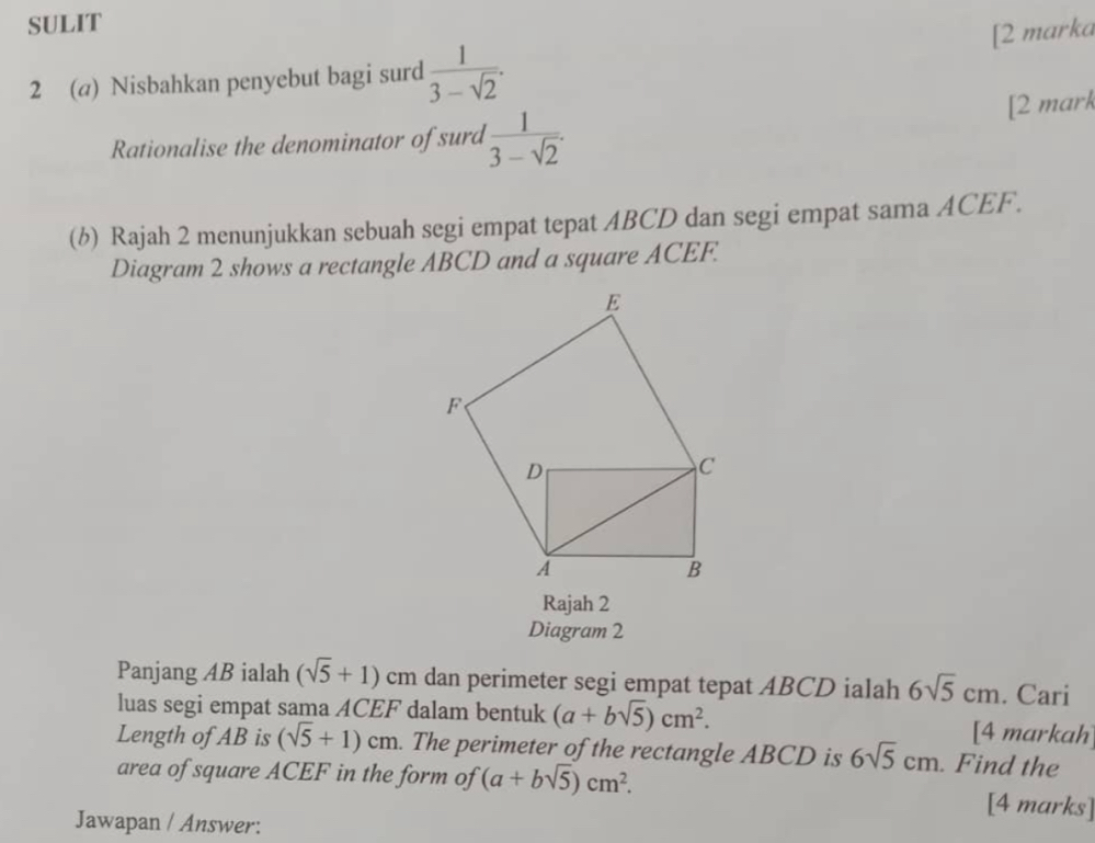 SULIT 
2 (@) Nisbahkan penyebut bagi surd  1/3-sqrt(2) . [2 marka 
Rationalise the denominator of surd  1/3-sqrt(2) . 
[2 mark 
(b) Rajah 2 menunjukkan sebuah segi empat tepat ABCD dan segi empat sama ACEF. 
Diagram 2 shows a rectangle ABCD and a square ACEF. 
Rajah 2 
Diagram 2 
Panjang AB ialah (sqrt(5)+1) c_1 m dan perimeter segi empat tepat ABCD ialah 6sqrt(5)cm. Cari 
luas segi empat sama ACEF dalam bentuk (a+bsqrt(5))cm^2. [4 markah 
Length of AB is (sqrt(5)+1)cm. The perimeter of the rectangle ABCD is 6sqrt(5)cm. Find the 
area of square ACEF in the form of (a+bsqrt(5))cm^2. [4 marks] 
Jawapan / Answer: