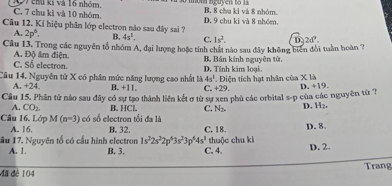 mom nguyen to là
197 chu kỉ và 16 nhóm. B. 8 chu kì và 8 nhóm.
C. 7 chu kì và 10 nhóm.
D. 9 chu kì và 8 nhóm.
Câu 12. Kí hiệu phân lớp electron nào sau đây sai ?
A. 2p^6. B. 4s^1. C. 1s^2.
D. 2d^9. 
Câu 13. Trong các nguyên tố nhóm A, đại lượng hoặc tính chất nào sau đây không biến đổi tuần hoàn ?
A. Độ âm điện. B. Bán kính nguyên tử.
C. Số electron.
D. Tính kim loại.
Câu 14. Nguyên tử X có phân mức năng lượng cao nhất là 4s^1. Điện tích hạt nhân của X là
A. +24. B. +11. C. +29.
D. +19.
Câu 15. Phân tử nào sau đây có sự tạo thành liên kết σ từ sự xen phủ các orbital s-p của các nguyên tử ?
A. CO_2. B. HCl. C. N_2.
D. H_2. 
Câu 16. Lớp M f(n=3) có số electron tối đa là
A. 16. B. 32. C. 18. D. 8.
lầu 17. Nguyên tố có cấu hình electron 1s^22s^22p^63s^23p^64s^1 thuộc chu kì
A. 1. B. 3. C. 4. D. 2.
Mã đề 104 Trang