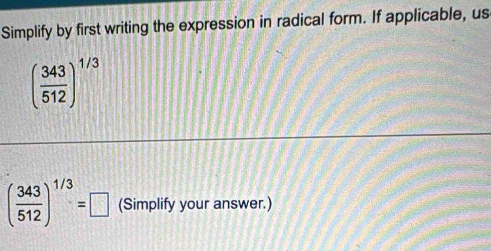 Simplify by first writing the expression in radical form. If applicable, us
( 343/512 )^1/3
( 343/512 )^1/3=□ (Simplify your answer.)