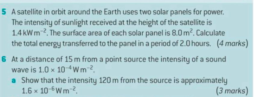 A satellite in orbit around the Earth uses two solar panels for power. 
The intensity of sunlight received at the height of the satellite is
1.4kWm^(-2). The surface area of each solar panel is 8.0m^2. Calculate 
the total energy transferred to the panel in a period of 2.0 hours. (4 marks) 
6 At a distance of 15 m from a point source the intensity of a sound 
wave is 1.0* 10^(-4)Wm^(-2). 
● Show that the intensity 120 m from the source is approximately
1.6* 10^(-6)Wm^(-2). (3 marks)