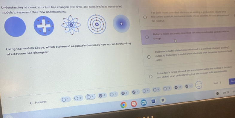 Understanding of atomic structure has changed over time, and scientists have constructed
models to represent their new understanding . The Bohr model described electrans as siting in probabilistic clouds while
the current quarum mechanical model shows electrons in fxad ortits amust
.
the nuckeus.
。
Dation's model accurately described elections as indisosibia particles with oo
carge
Using the models above, which statement accurately describes how our understanding
of electrons has changed?
Thomson's model of electrons embedded in a postively clurged "puiling"
shifted to Rutherford's model where electroes orbic the deese eucieus ia liked
paths
Rutherford's model showed electrons located withn the suclieus of tie aam
and shifted to an understanding that elections are sold and etimise 
10
Oet 23
《 Previous
a