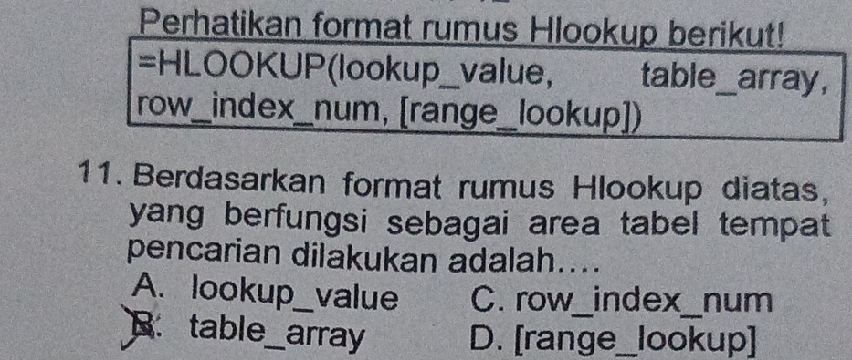 Perhatikan format rumus Hlookup berikut!
=HLOOKUP(lookup_value, table_array,
row_index_num, [range_lookup])
11. Berdasarkan format rumus Hlookup diatas,
yang berfungsi sebagai area tabel tempat
pencarian dilakukan adalah....
A. lookup_ value C. row_index_num
B. table_ array
D. [range_lookup]