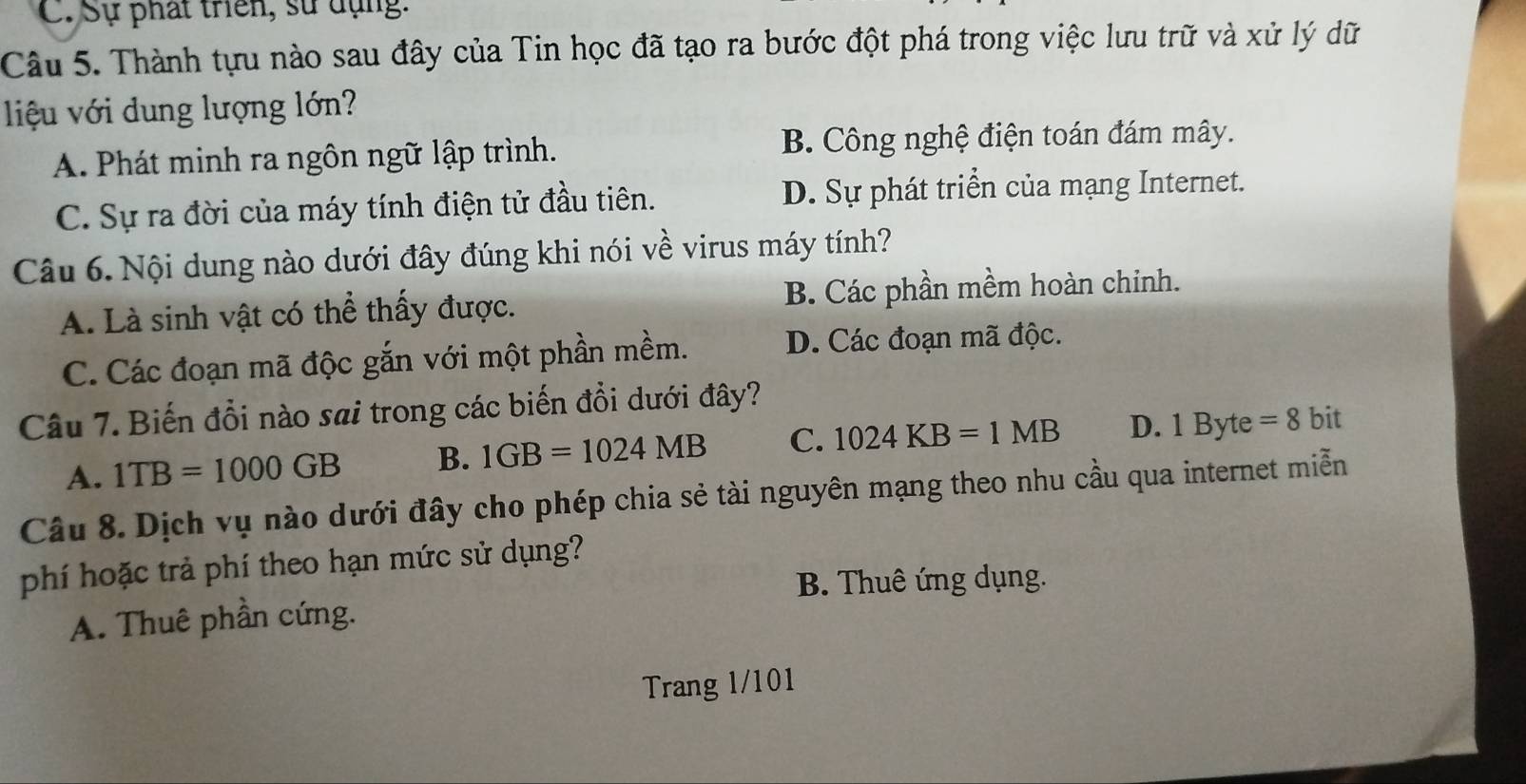 C. Sự phát triển, sử dụng:
Câu 5. Thành tựu nào sau đây của Tin học đã tạo ra bước đột phá trong việc lưu trữ và xử lý dữ
liệu với dung lượng lớn?
A. Phát minh ra ngôn ngữ lập trình. B. Công nghệ điện toán đám mây.
C. Sự ra đời của máy tính điện tử đầu tiên. D. Sự phát triển của mạng Internet.
Câu 6. Nội dung nào dưới đây đúng khi nói về virus máy tính?
A. Là sinh vật có thể thấy được. B. Các phần mềm hoàn chinh.
C. Các đoạn mã độc gắn với một phần mềm. D. Các đoạn mã độc.
Câu 7. Biến đổi nào sai trong các biến đổi dưới đây? bit
A. 1TB=1000GB B. 1GB=1024MB C. 1024KB=1MB D. 1Byte =8
Câu 8. Dịch vụ nào dưới đây cho phép chia sẻ tài nguyên mạng theo nhu cầu qua internet miễn
phí hoặc trả phí theo hạn mức sử dụng?
B. Thuê ứng dụng.
A. Thuê phần cứng.
Trang 1/101