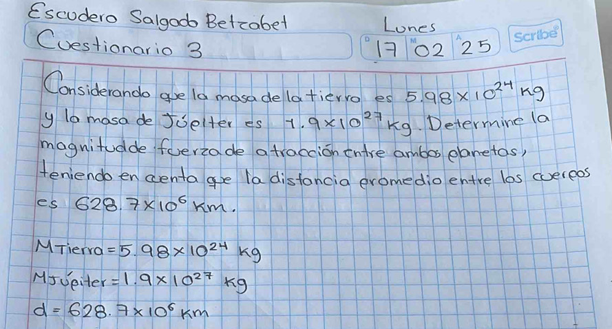 Escudero Salgodo Betcabet Lones 
Cuestionario 3 17 () 25 
Considerando gue l0 mosa de latierro es 5.98* 10^(24)kg
y lo mosa de Joelter es 1.9* 10^(27)kg. Determine (a 
magnitudde feriade atraccion tnire ambos elanetos) 
teniendo encentagoe la distancia eromedio entre los cuereos 
es 628.7* 10^6km. 
MTierra =5.98* 10^(24)kg
MJveiter =1.9* 10^(27)kg
d=628.7* 10^6km