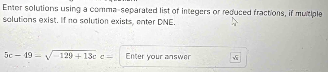 Enter solutions using a comma-separated list of integers or reduced fractions, if multiple 
solutions exist. If no solution exists, enter DNE.
5c-49=sqrt(-129+13c)c= Enter your answer sqrt(x)