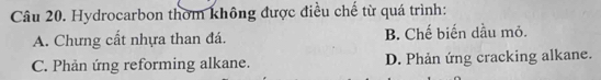 Hydrocarbon thờm không được điều chế từ quá trình:
A. Chưng cất nhựa than đá. B. Chế biến dầu mỏ.
C. Phản ứng reforming alkane. D. Phản ứng cracking alkane.