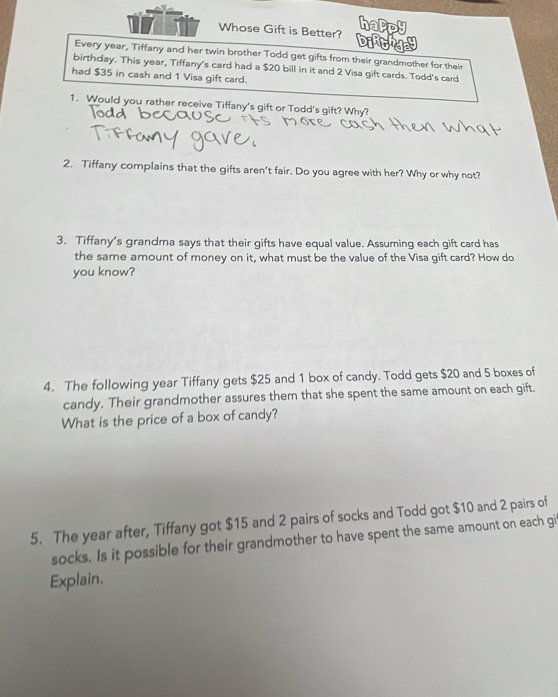 Whose Gift is Better? 
Every year, Tiffany and her twin brother Todd get gifts from their grandmother for their 
birthday. This year, Tiffany's card had a $20 bill in it and 2 Visa gift cards. Todd's card 
had $35 in cash and 1 Visa gift card. 
1. Would you rather receive Tiffany's gift or Todd's gift? Why? 
2. Tiffany complains that the gifts aren’t fair. Do you agree with her? Why or why not? 
3. Tiffany’s grandma says that their gifts have equal value. Assuming each gift card has 
the same amount of money on it, what must be the value of the Visa gift card? How do 
you know? 
4. The following year Tiffany gets $25 and 1 box of candy. Todd gets $20 and 5 boxes of 
candy. Their grandmother assures them that she spent the same amount on each gift. 
What is the price of a box of candy? 
5. The year after, Tiffany got $15 and 2 pairs of socks and Todd got $10 and 2 pairs of 
socks. Is it possible for their grandmother to have spent the same amount on each gi 
Explain.