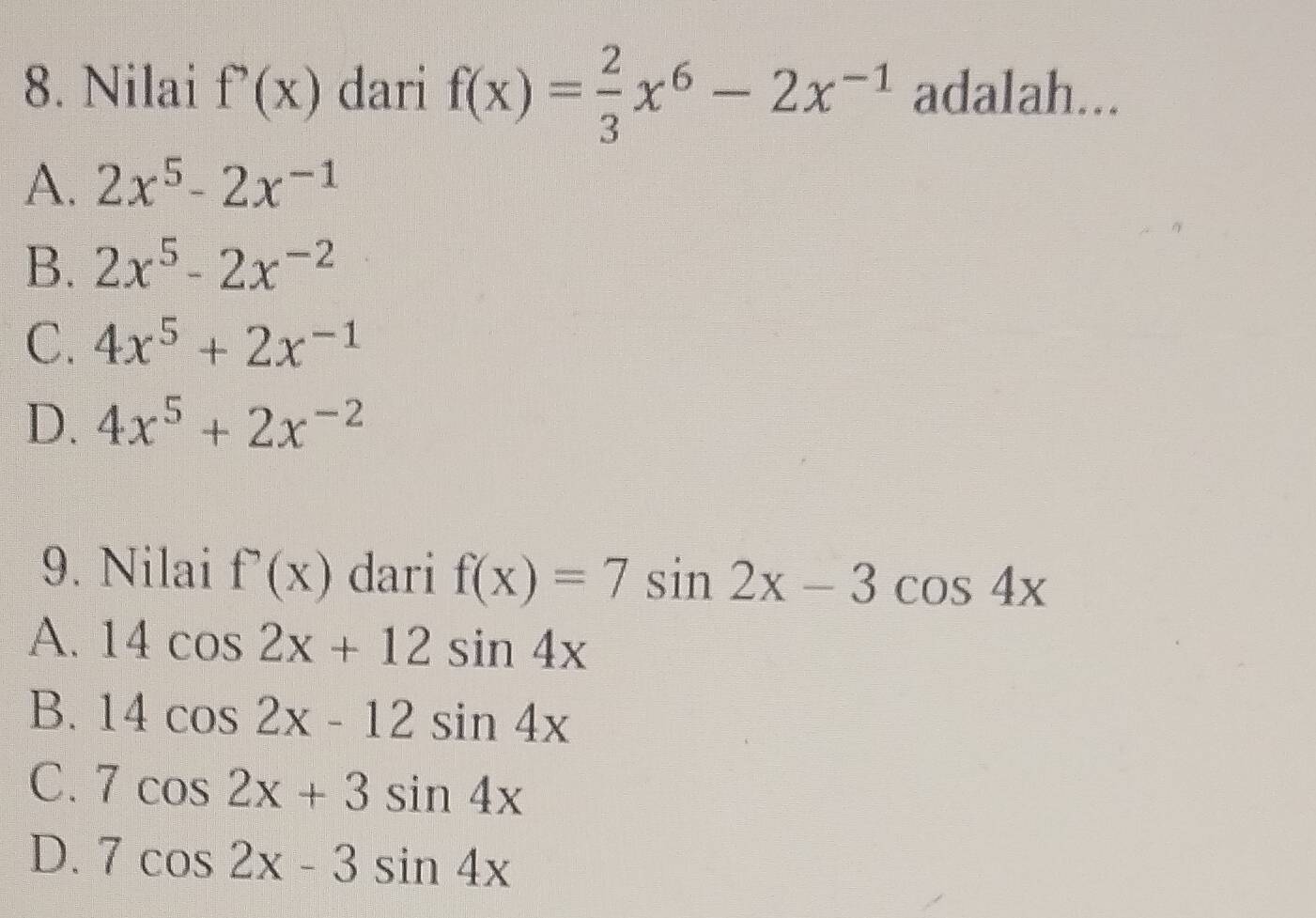 Nilai f'(x) dari f(x)= 2/3 x^6-2x^(-1) adalah...
A. 2x^5-2x^(-1)
B. 2x^5-2x^(-2)
C. 4x^5+2x^(-1)
D. 4x^5+2x^(-2)
9. Nilai f'(x) dari f(x)=7sin 2x-3cos 4x
A. 14cos 2x+12sin 4x
B. 14cos 2x-12sin 4x
C. 7cos 2x+3sin 4x
D. 7cos 2x-3sin 4x