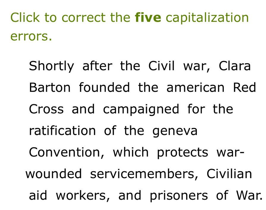 Click to correct the five capitalization 
errors. 
Shortly after the Civil war, Clara 
Barton founded the american Red 
Cross and campaigned for the 
ratification of the geneva 
Convention, which protects war- 
wounded servicemembers, Civilian 
aid workers, and prisoners of War.