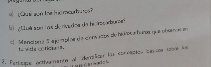 ¿Qué son los hidrocarburos? 
b) ¿Qué son los derivados de hidrocarburos? 
c) Menciona 5 ejemplos de derivados de hidrocarburos que observas en 
tu vida cotidiana. 
2. Participa activamente al identificar los conceptos básicos sobre los 
y sus derivados.