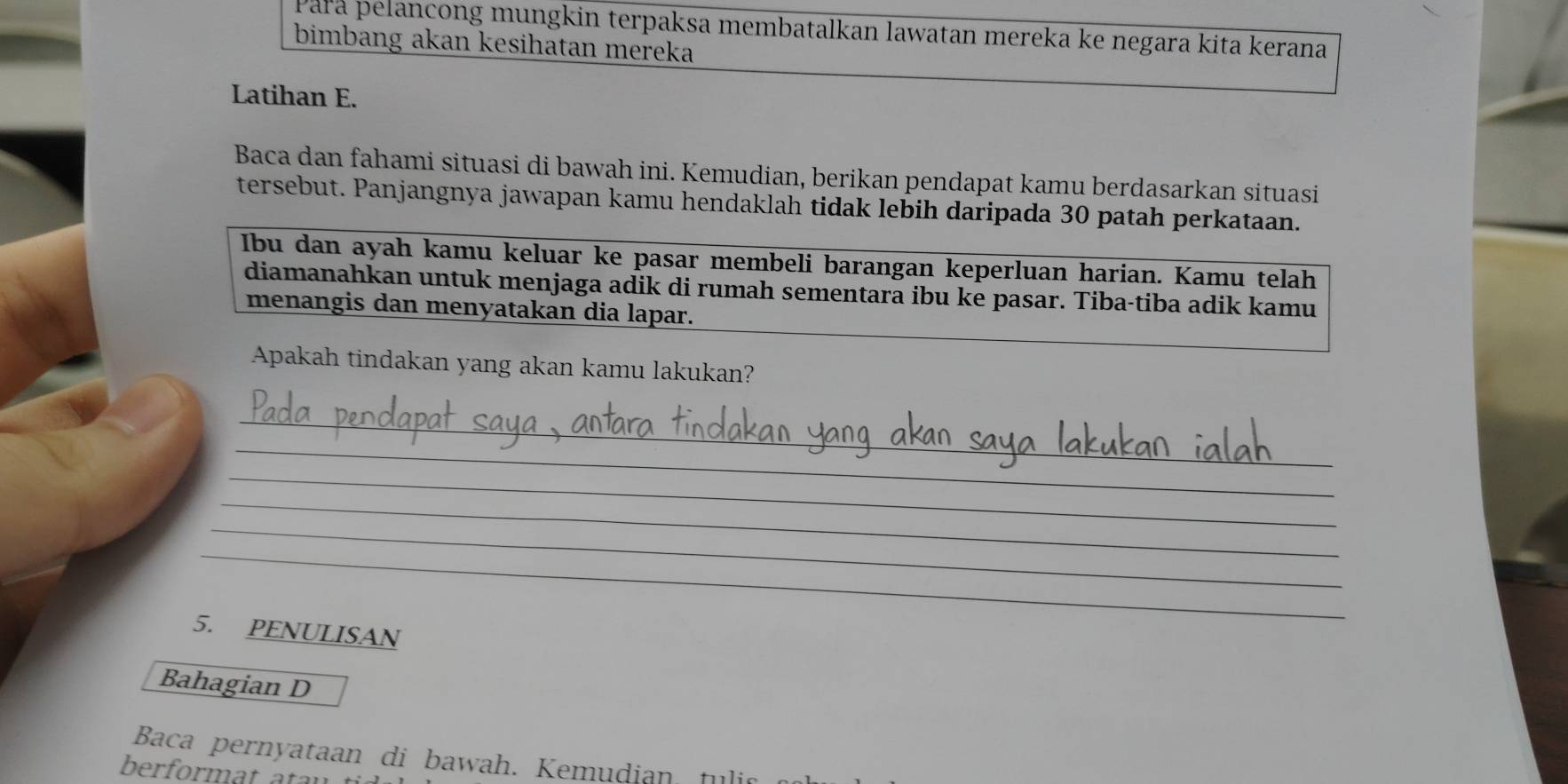 Para pelancong mungkin terpaksa membatalkan lawatan mereka ke negara kita kerana 
bimbang akan kesihatan mereka 
Latihan E. 
Baca dan fahami situasi di bawah ini. Kemudian, berikan pendapat kamu berdasarkan situasi 
tersebut. Panjangnya jawapan kamu hendaklah tidak lebih daripada 30 patah perkataan. 
Ibu dan ayah kamu keluar ke pasar membeli barangan keperluan harian. Kamu telah 
diamanahkan untuk menjaga adik di rumah sementara ibu ke pasar. Tiba-tiba adik kamu 
menangis dan menyatakan dia lapar. 
Apakah tindakan yang akan kamu lakukan? 
_ 
_ 
_ 
_ 
_ 
_ 
5. PENULISAN 
Bahagian D 
Baca pernyataan di bawah. Kemudian tulic 
berformat atay