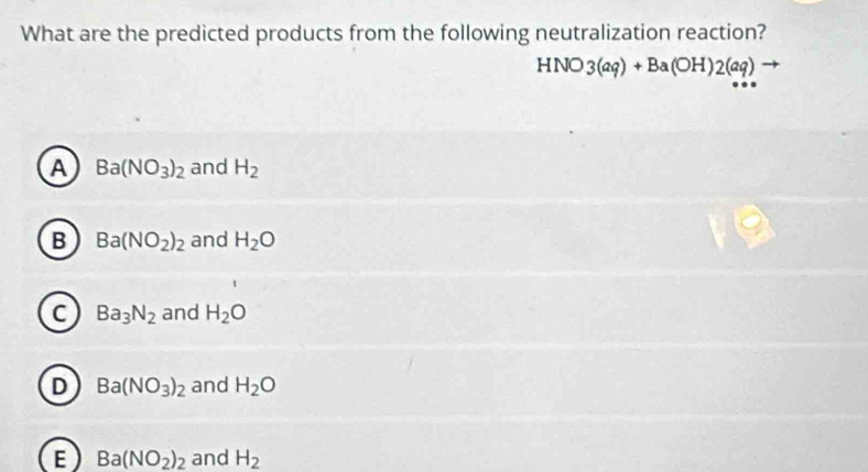 What are the predicted products from the following neutralization reaction?
HNO3(aq)+Ba(OH)2(aq)
A Ba(NO_3)_2 and H_2
B Ba(NO_2)_2 and H_2O
C Ba_3N_2 and H_2O
D Ba(NO_3)_2 and H_2O
E Ba(NO_2)_2 and H_2