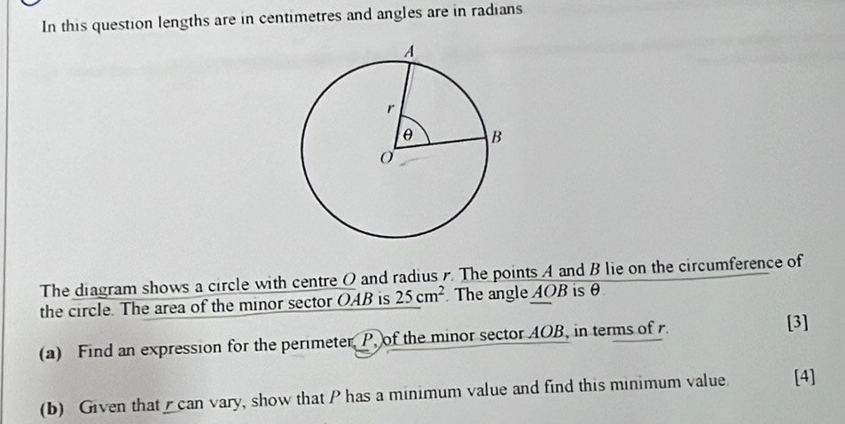 In this question lengths are in centimetres and angles are in radians 
The diagram shows a circle with centre O and radius . The points A and B lie on the circumference of 
the circle. The area of the minor sector OAB is 25cm^2 The angle AOB is θ
(a) Find an expression for the perimeter P, of the minor sector AOB, in terms of r [3] 
(b) Given that can vary, show that P has a minimum value and find this minimum value [4]