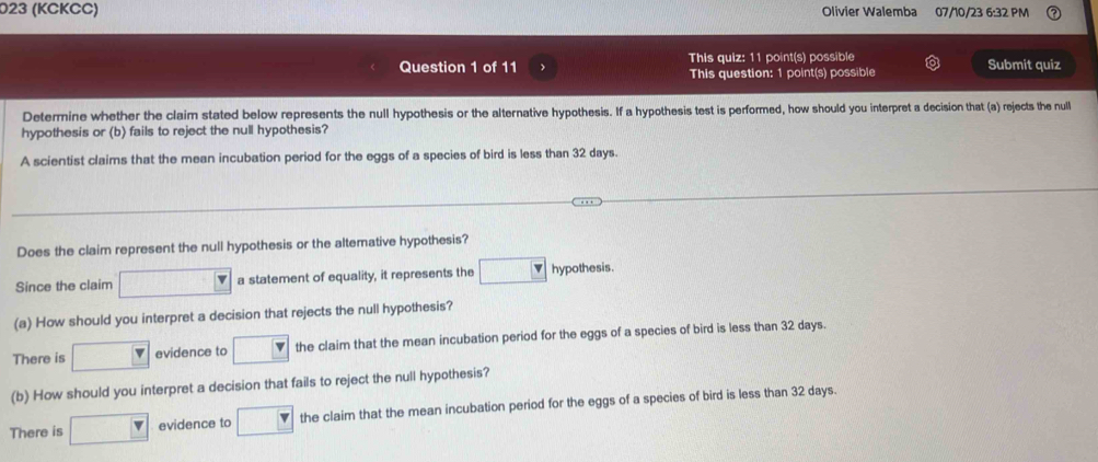 023 (KCKCC) Olivier Walemba 07/10/23 6:32 PM
This quiz: 11 point(s) possible
Question 1 of 11 > This question: 1 point(s) possible Submit quiz
Determine whether the claim stated below represents the null hypothesis or the alternative hypothesis. If a hypothesis test is performed, how should you interpret a decision that (a) rejects the null
hypothesis or (b) fails to reject the null hypothesis?
A scientist claims that the mean incubation period for the eggs of a species of bird is less than 32 days.
Does the claim represent the null hypothesis or the altemative hypothesis?
Since the claim □ a statement of equality, it represents the □ hypothesis.
(a) How should you interpret a decision that rejects the null hypothesis?
There is □ evidence to □ the claim that the mean incubation period for the eggs of a species of bird is less than 32 days
(b) How should you interpret a decision that fails to reject the null hypothesis?
There is □ evidence to □ the claim that the mean incubation period for the eggs of a species of bird is less than 32 days.