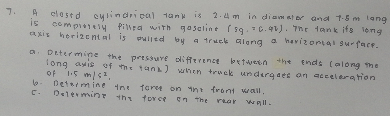 A closed cylindrical tank is 2. 4m in diameter and 7. 5m long 
is completely filled with gasoline (sg.=c· 90). The tank ifs long 
axis horizontal is pulled by a truck along a horizontal surface. 
a. Determine the pressure difference between the ends (along the 
long axis of me tank) when truck undergoes an acceleration 
of 1.5m/s^2. 
6. Devermine the force on tni fromt wall. 
C. Determing the force on the rear wall.