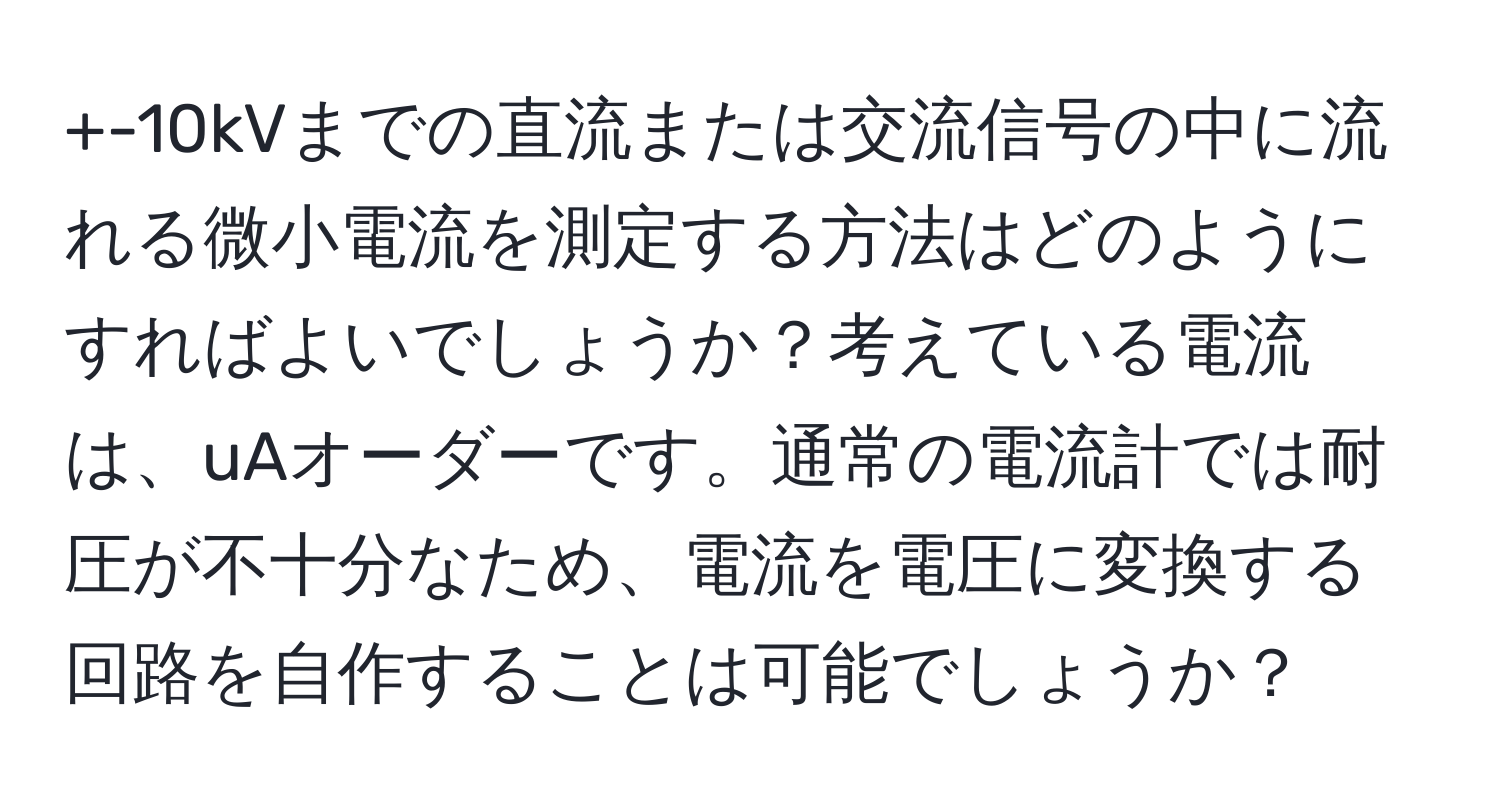 +-10kVまでの直流または交流信号の中に流れる微小電流を測定する方法はどのようにすればよいでしょうか？考えている電流は、uAオーダーです。通常の電流計では耐圧が不十分なため、電流を電圧に変換する回路を自作することは可能でしょうか？