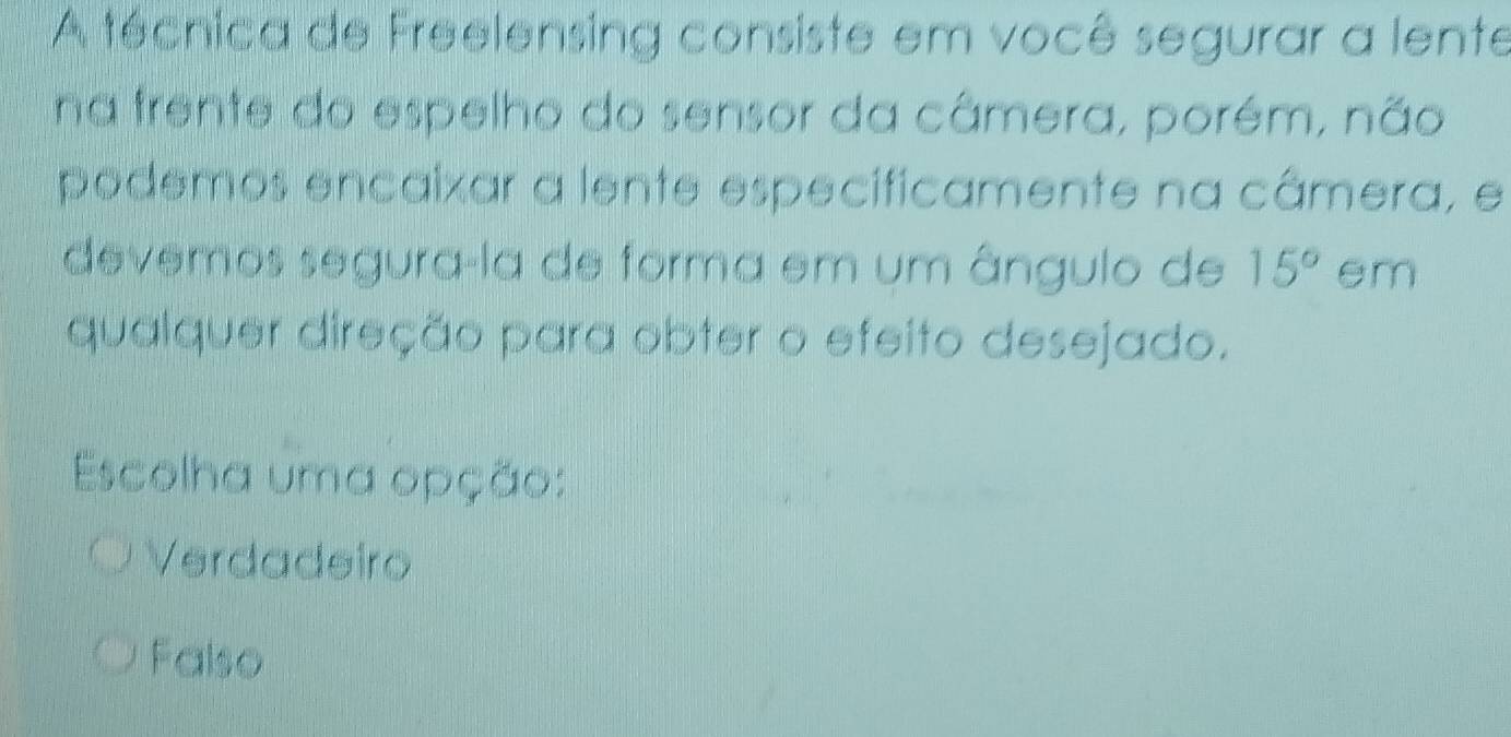 A técnica de Freelensing consiste em você segurar a lente
na trente do espelho do sensor da câmera, porém, não
podemos encaixar a lente especificamente na câmera, e
devemos segura-la de forma em um ângulo de 15° em
qualquer direção para obter o efeito desejado.
Escolha uma opção:
Verdadeiro
Falso