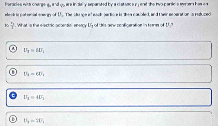 Particles with charge q_a and p_? are initially separated by a distance and the two-particle system has an
electric potential energy of U_1. The charge of each particle is then doubled, and their separation is reduced
to frac r_12. What is the electric potential energy U_2 of this new configuration in terms of U_1 ?
o U_2=8U_1
o U_2=6U_1
C U_2=4U_1
U_2=2U_1