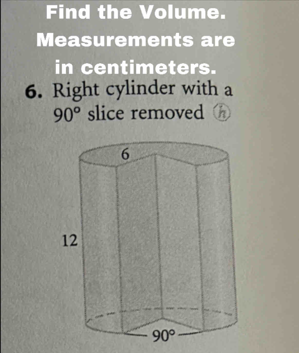 Find the Volume.
Measurements are
in centimeters.
6. Right cylinder with a
90° slice removed h