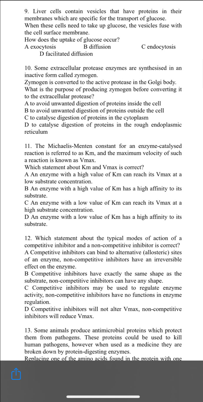 Liver cells contain vesicles that have proteins in their
membranes which are specific for the transport of glucose.
When these cells need to take up glucose, the vesicles fuse with
the cell surface membrane.
How does the uptake of glucose occur?
A exocytosis B diffusion C endocytosis
D facilitated diffusion
10. Some extracellular protease enzymes are synthesised in an
inactive form called zymogen.
Zymogen is converted to the active protease in the Golgi body.
What is the purpose of producing zymogen before converting it
to the extracellular protease?
A to avoid unwanted digestion of proteins inside the cell
B to avoid unwanted digestion of proteins outside the cell
C to catalyse digestion of proteins in the cytoplasm
D to catalyse digestion of proteins in the rough endoplasmic
reticulum
11. The Michaelis-Menten constant for an enzyme-catalysed
reaction is referred to as Km, and the maximum velocity of such
a reaction is known as Vmax.
Which statement about Km and Vmax is correct?
A An enzyme with a high value of Km can reach its Vmax at a
low substrate concentration.
B An enzyme with a high value of Km has a high affinity to its
substrate.
C An enzyme with a low value of Km can reach its Vmax at a
high substrate concentration.
D An enzyme with a low value of Km has a high affinity to its
substrate.
12. Which statement about the typical modes of action of a
competitive inhibitor and a non-competitive inhibitor is correct?
A Competitive inhibitors can bind to alternative (allosteric) sites
of an enzyme, non-competitive inhibitors have an irreversible
effect on the enzyme.
B Competitive inhibitors have exactly the same shape as the
substrate, non-competitive inhibitors can have any shape.
C Competitive inhibitors may be used to regulate enzyme
activity, non-competitive inhibitors have no functions in enzyme
regulation.
D Competitive inhibitors will not alter Vmax, non-competitive
inhibitors will reduce Vmax.
13. Some animals produce antimicrobial proteins which protect
them from pathogens. These proteins could be used to kill
human pathogens, however when used as a medicine they are
broken down by protein-digesting enzymes.
Replacing one of the amino acids found in the protein with one