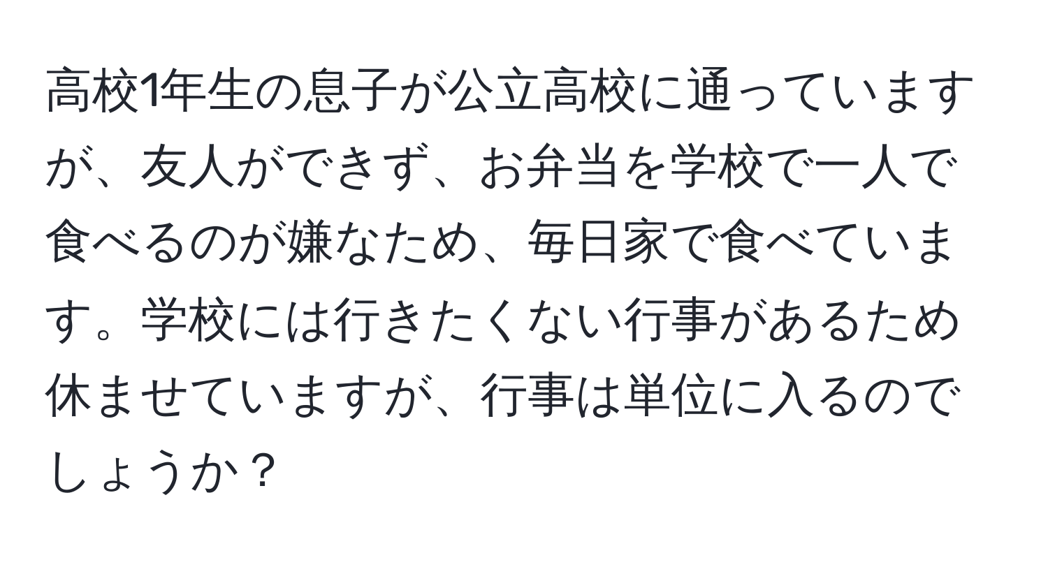 高校1年生の息子が公立高校に通っていますが、友人ができず、お弁当を学校で一人で食べるのが嫌なため、毎日家で食べています。学校には行きたくない行事があるため休ませていますが、行事は単位に入るのでしょうか？