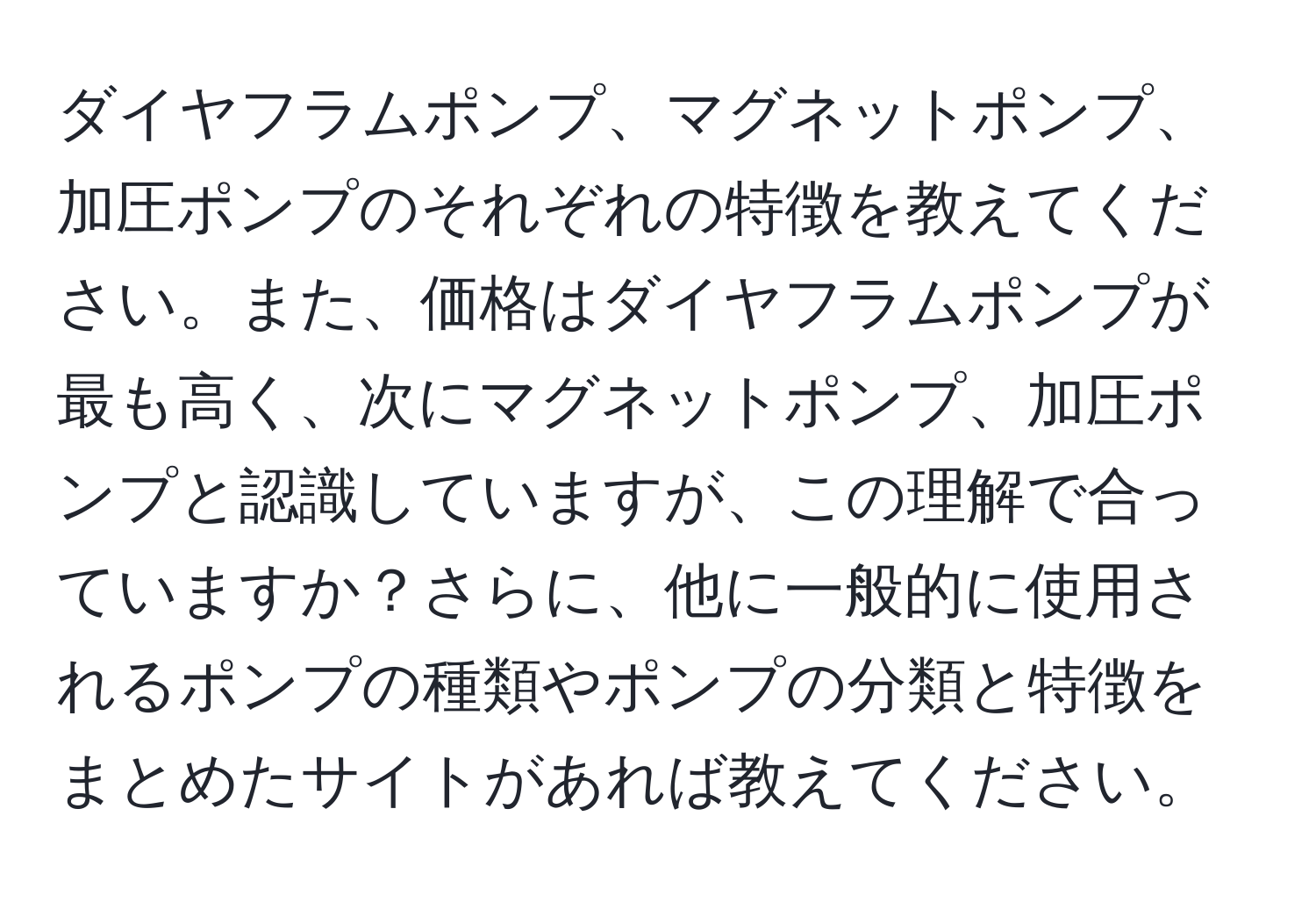 ダイヤフラムポンプ、マグネットポンプ、加圧ポンプのそれぞれの特徴を教えてください。また、価格はダイヤフラムポンプが最も高く、次にマグネットポンプ、加圧ポンプと認識していますが、この理解で合っていますか？さらに、他に一般的に使用されるポンプの種類やポンプの分類と特徴をまとめたサイトがあれば教えてください。