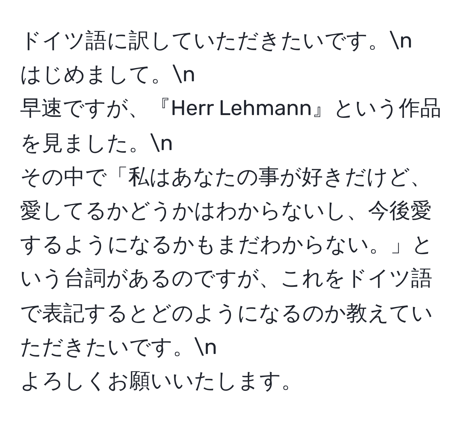 ドイツ語に訳していただきたいです。n
はじめまして。n
早速ですが、『Herr Lehmann』という作品を見ました。n
その中で「私はあなたの事が好きだけど、愛してるかどうかはわからないし、今後愛するようになるかもまだわからない。」という台詞があるのですが、これをドイツ語で表記するとどのようになるのか教えていただきたいです。n
よろしくお願いいたします。