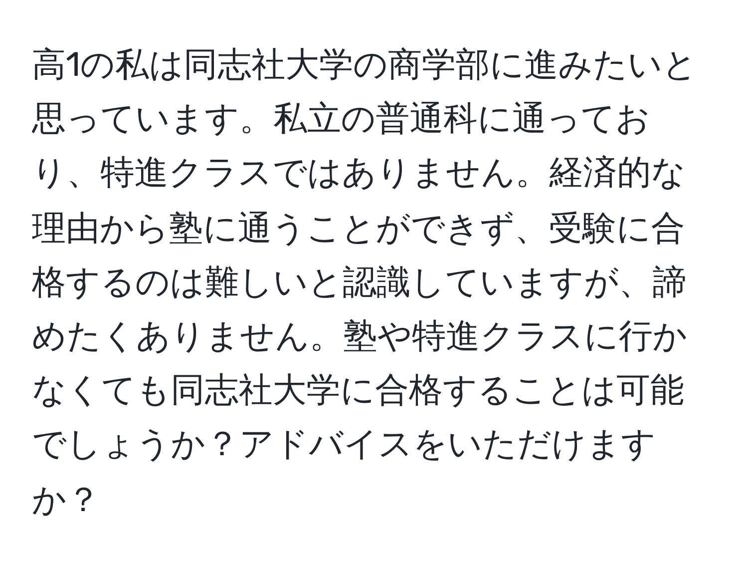 高1の私は同志社大学の商学部に進みたいと思っています。私立の普通科に通っており、特進クラスではありません。経済的な理由から塾に通うことができず、受験に合格するのは難しいと認識していますが、諦めたくありません。塾や特進クラスに行かなくても同志社大学に合格することは可能でしょうか？アドバイスをいただけますか？