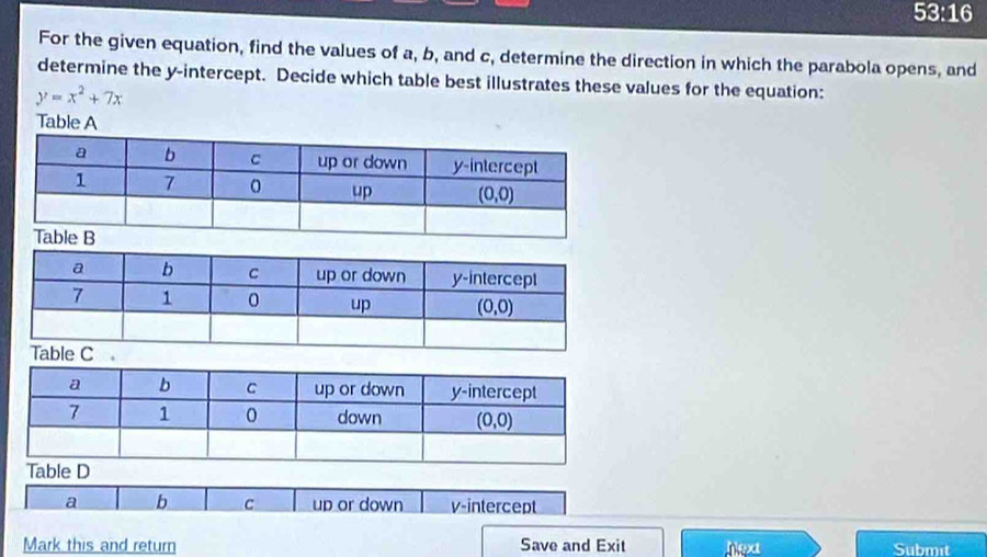 53:16
For the given equation, find the values of a, b, and c, determine the direction in which the parabola opens, and
determine the y-intercept. Decide which table best illustrates these values for the equation:
y=x^2+7x
Table A
a b c up or down v-intercept
Mark this and return Save and Exit hext Submit