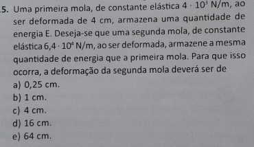 .5. Uma primeira mola, de constante elástica 4· 10^3N/m , ao
ser deformada de 4 cm, armazena uma quantidade de
energia E. Deseja-se que uma segunda mola, de constante
elástica 6,4· 10^4N/m , ao ser deformada, armazene a mesma
quantidade de energia que a primeira mola. Para que isso
ocorra, a deformação da segunda mola deverá ser de
a) 0,25 cm.
b) 1 cm.
c) 4 cm.
d) 16 cm.
e) 64 cm.