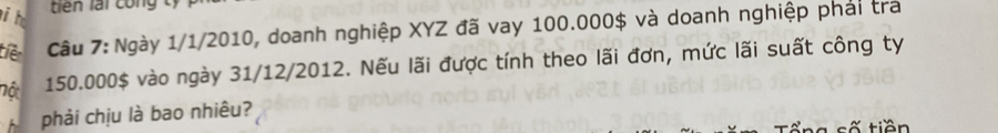 tiên lái công ty 
tiên Câu 7: Ngày 1/1/2010, doanh nghiệp XYZ đã vay 100.000$ và doanh nghiệp phải tra 
nột 150.000$ vào ngày 31/12/2012. Nếu lãi được tính theo lãi đơn, mức lãi suất công ty 
phải chịu là bao nhiêu? 
n a số tiền