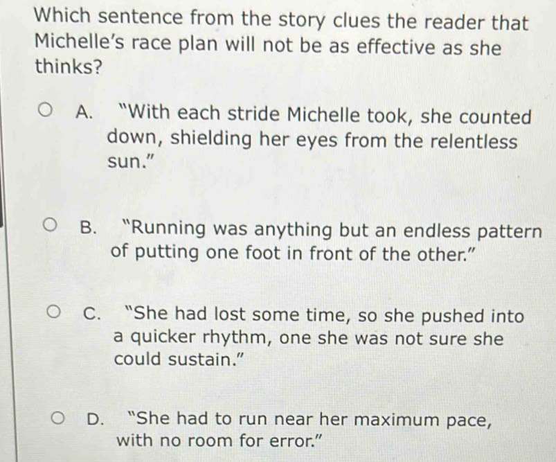 Which sentence from the story clues the reader that
Michelle's race plan will not be as effective as she
thinks?
A. “With each stride Michelle took, she counted
down, shielding her eyes from the relentless
sun."
B. “Running was anything but an endless pattern
of putting one foot in front of the other.”
C. “She had lost some time, so she pushed into
a quicker rhythm, one she was not sure she
could sustain.”
D. “She had to run near her maximum pace,
with no room for error."