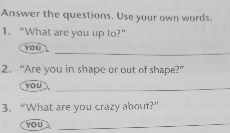 Answer the questions. Use your own words. 
1. “What are you up to?” 
_ 
YOU 
2. “Are you in shape or out of shape?” 
YOU_ 
3. “What are you crazy about?” 
YOU 
_