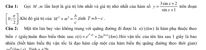 Gọi M ,m lần lượt là giá trị lớn nhất và giá trị nhỏ nhất của hàm số y= (3sin x+2)/sin x+1  trên đoạn
[0; π /2 ].Khi đó giá trị của M^2+m^2= b/c  ,tính T=b-c. 
Câu 2: Một tên lửa bay vào không trung với quãng đường đi được là s(t)(km) là hàm phụ thuộc theo 
biến t (giây)tuân theo biểu thức sau: s(t)=e^(t^2)+3+2te^(3t+1)(km) Hỏi vận tốc của tên lửa sau 1 giây là bao 
nhiêu (biết hàm biểu thị vận tốc là đạo hàm cấp một của hàm biểu thị quãng đường theo thời gian)
an^b(bn) a+2b