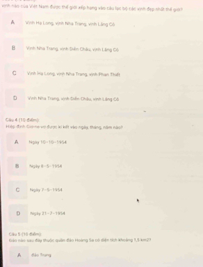 vinh nào của Việt Nam được thể giới xếp hạng vào câu lạc bộ các vịnh đẹp nhất thế giới
A Vịnh Hạ Long, vịnh Nhà Trang, vịnh Lãng Cô
B Vinh Nha Trang, vịnh Diễn Châu, vịnh Lăng Cô
C Vịnh Hạ Long, vịnh Nha Trang, vịnh Phạn Thiết
D Vinh Nha Trang, vịnh Diễn Châu, vịnh Lãng Cô
Câu 4 (10 điểm) Hiệp định Gio-ne-vơ được ki kết vào ngày, tháng, năm nào?
A Ngày 10-1:0-1954
B Nigày 8 -5 -1954
C Ngày 7-5-1954
D Ngày 21 -7-1954
Câu 5 (10 điểm):
Gảo não sau đây thuộc quân đảo Hoàng Sa có diện tích khoảng 1,5 km27
A dào frung