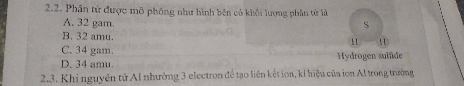 Phân tử được mô phỏng như hình bên có khối lượng phân tử là
A. 32 gam. S
B. 32 amu. H H
C. 34 gam.
Hydrogen sulfide
D. 34 amu.
2.3. Khi nguyên tử Al nhường 3 electron đề tạo liên kết ion, kí hiệu của ion Al trong trường