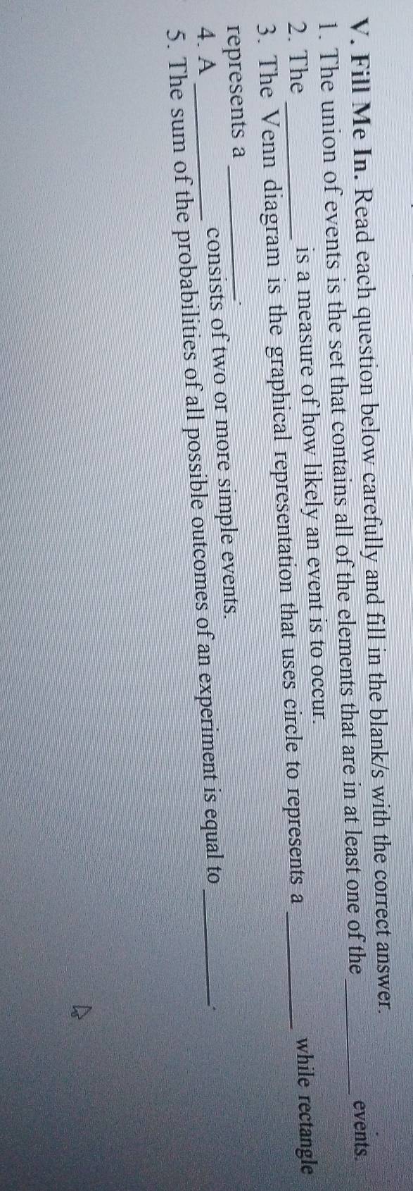 Fill Me In. Read each question below carefully and fill in the blank/s with the correct answer. 
1. The union of events is the set that contains all of the elements that are in at least one of the_ 
events. 
2. The _is a measure of how likely an event is to occur. 
3. The Venn diagram is the graphical representation that uses circle to represents a_ 
while rectangle 
represents a_ 
4. A _consists of two or more simple events. 
5. The sum of the probabilities of all possible outcomes of an experiment is equal to_