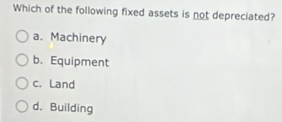 Which of the following fixed assets is not depreciated?
a、 Machinery
b. Equipment
c. Land
d. Building