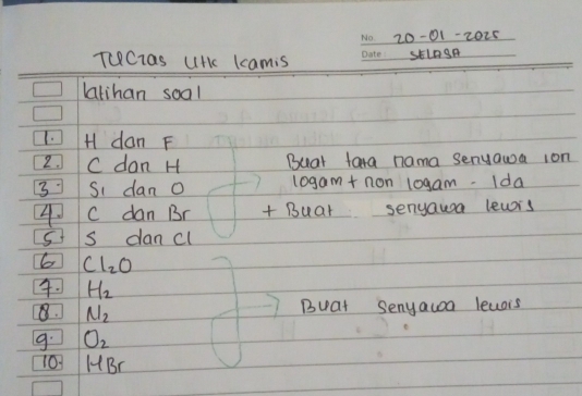 20-01-2025 
TUClas UHkc Lcamis _skL0gA 
latihan soal 
1. dan F
2. C dan H Buar tara nama senyawa ion 
3 Si dan l0gam+ non 10gam. Ida 
4. C dan Br + Buar senyawsa lewrs 
5t s dancl 
6 Cl_2O
4. H_2
8. N_2
Buat Senyauoa leaais 
9. O_2
101 HBr