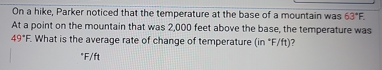 On a hike, Parker noticed that the temperature at the base of a mountain was 63°F. 
At a point on the mountain that was 2,000 feet above the base, the temperature was
49°F. What is the average rate of change of temperature (in°F/ft) 2
°F/ft