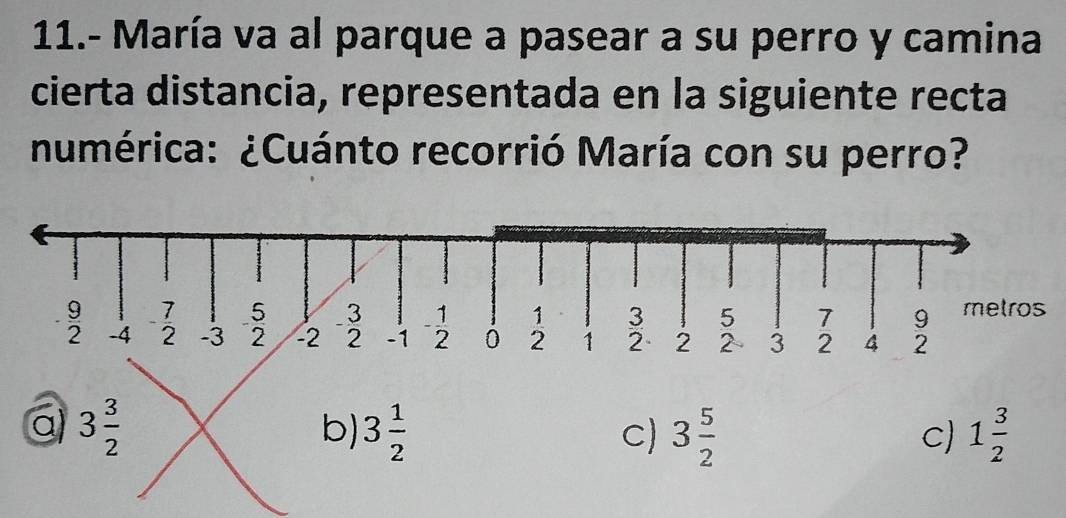 11.- María va al parque a pasear a su perro y camina
cierta distancia, representada en la siguiente recta
numérica: ¿Cuánto recorrió María con su perro?
5 3 metros
1 3 5 7 9
 9/2  -4 - 7/2  -3 2 -2 2 -1 - 1/2  0 2 1 2 2 2 3 2 4 2
a 3 3/2 
b) 3 1/2  3 5/2  1 3/2 
C)
C)