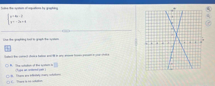 Solve the system of equations by graphing. 。
beginarrayl y=4x-2 y=-2x+4endarray.
B
Use the graphing tool to graph the system. 
Select the correct choice below and fill in any answer boxes present in your choice.
A. The solution of the system is □ . 
(Type an ordered pair )
B. There are infinitely many solutions.
C. There is no solution