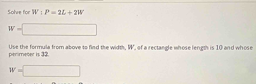 Solve for W:P=2L+2W
W=□
Use the formula from above to find the width, W, of a rectangle whose length is 10 and whose 
perimeter is 32.
W=□