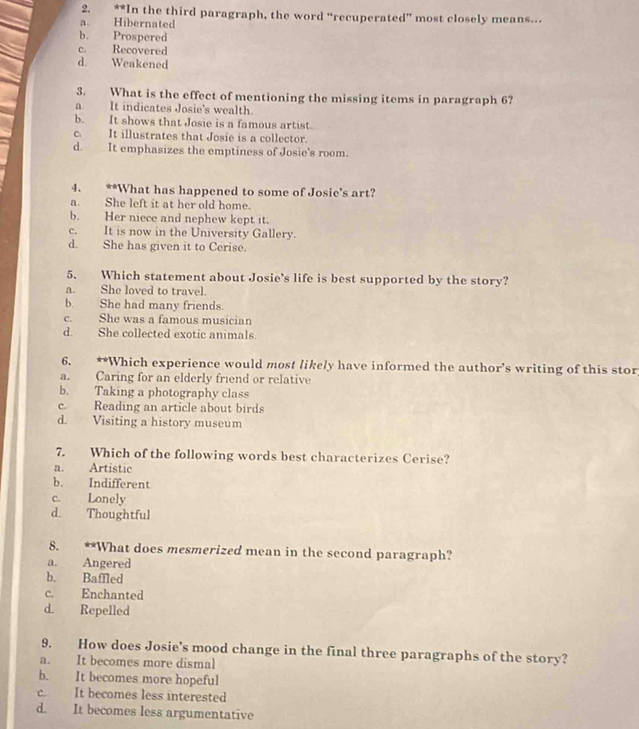 x|-!= t In the third paragraph, the word “recuperated” most closely means..
a. Hibernated
b. Prospered
C. Recovered
d. Weakened
3. What is the effect of mentioning the missing items in paragraph 6?
a It indicates Josie's wealth.
b. It shows that Josie is a famous artist.
C. It illustrates that Josie is a collector.
d. It emphasizes the emptiness of Josie's room.
4. **What has happened to some of Josie's art?
a. She left it at her old home.
b. Her niece and nephew kept it.
c. It is now in the University Gallery.
d. She has given it to Cerise.
5. Which statement about Josie's life is best supported by the story?
a. She loved to travel.
b. She had many friends.
c. She was a famous musician
d. She collected exotic animals.
6. **Which experience would most likely have informed the author’s writing of this stor
a. Caring for an elderly friend or relative
b. Taking a photography class
c. Reading an article about birds
d. Visiting a history museum
7. Which of the following words best characterizes Cerise?
a. Artistic
b. Indifferent
c. Lonely
d. Thoughtful
8. **What does mesmerized mean in the second paragraph?
a. Angered
b. Baffled
c. Enchanted
d. Repelled
9. How does Josie’s mood change in the final three paragraphs of the story?
a. It becomes more dismal
b. It becomes more hopeful
c. It becomes less interested
d. It becomes less argumentative