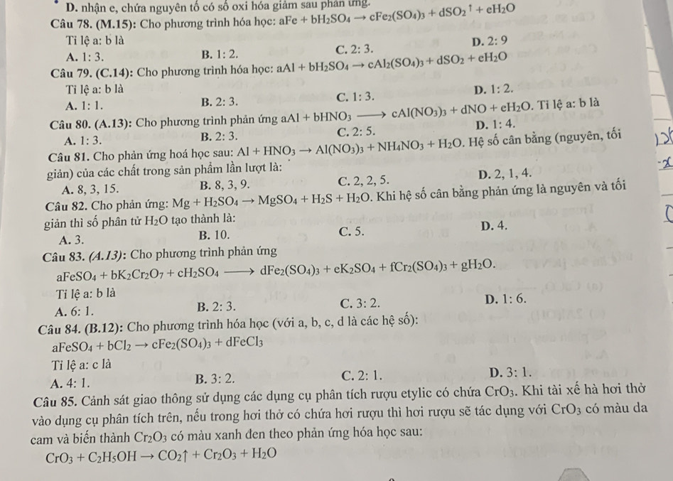 D. nhận e, chứa nguyên tố có số oxi hóa giảm sau phản ứng.
Câu 78. (M.15) ): Cho phương trình hóa học: aFe +bH_2SO_4to cFe_2(SO_4)_3+dSO_2^(1+eH_2)O
Tỉ lệ a:bla D. 2:9
A. 1:3.
B. 1:2.
C. 2:3.
Câu 79. (C.14) : Cho phương trình hóa học: aAl+bH_2SO_4to cAl_2(SO_4)_3+dSO_2+eH_2O
Tỉ lệ a:bl
D. 1:2.
B. 2:3.
C. 1:3.
A. 1:1.. Tỉ lệ a: b là
Câu 80. (A.13) : Cho phương trình phản ứng aAl+bHNO_3to cAl(NO_3)_3+dNO+eH_2O D. 1:4.
C. 2:5.
A. 1:3.
B. 2:3.
Câu 81. Cho phản ứng hoá học sau: Al+HNO_3to Al(NO_3)_3+NH_4NO_3+H_2O 0. Hệ số cân bằng (nguyên, tối
giản) của các chất trong sản phẩm lần lượt là:
A. 8, 3, 15. B. 8, 3, 9. C. 2, 2, 5. D. 2, 1, 4.
Câu 82. Cho phản ứng: Mg+H_2SO_4to MgSO_4+H_2S+H_2O. Khi hệ số cân bằng phản ứng là nguyên và tối
giản thì số phân tử H_2O tạo thành là:
A. 3. B. 10. C. 5. D. 4.
Câu aFeSO_4+bK_2Cr_2O_7+cH_2SO_4to dFe_2(SO_4)_3+eK_2SO_4+fCr_2(SO_4)_3+gH_2O. 83.(A.13) : Cho phương trình phản ứng
Tỉ lhat ea:b1 à
C. 3:2.
A. 6:1.
B. 2:3.
D. 1:6.
Câu 84.(B.12) : Cho phương trình hóa học (với a, b, c, d là các hệ số):
aFeSO_4+bCl_2to cFe_2(SO_4)_3+dFeCl_3
Ti lệ a: c là
A. 4:1. B. 3:2. C. 2:1. D. 3:1.
Câu 85. Cảnh sát giao thông sử dụng các dụng cụ phân tích rượu etylic có chứa CrO_3. Khi tài xế hà hơi thờ
vào dụng cụ phân tích trên, nếu trong hơi thở có chứa hơi rượu thì hơi rượu sẽ tác dụng với CrO_3 có màu da
cam và biến thành Cr_2O_3 có màu xanh đen theo phản ứng hóa học sau:
CrO_3+C_2H_5OHto CO_2uparrow +Cr_2O_3+H_2O