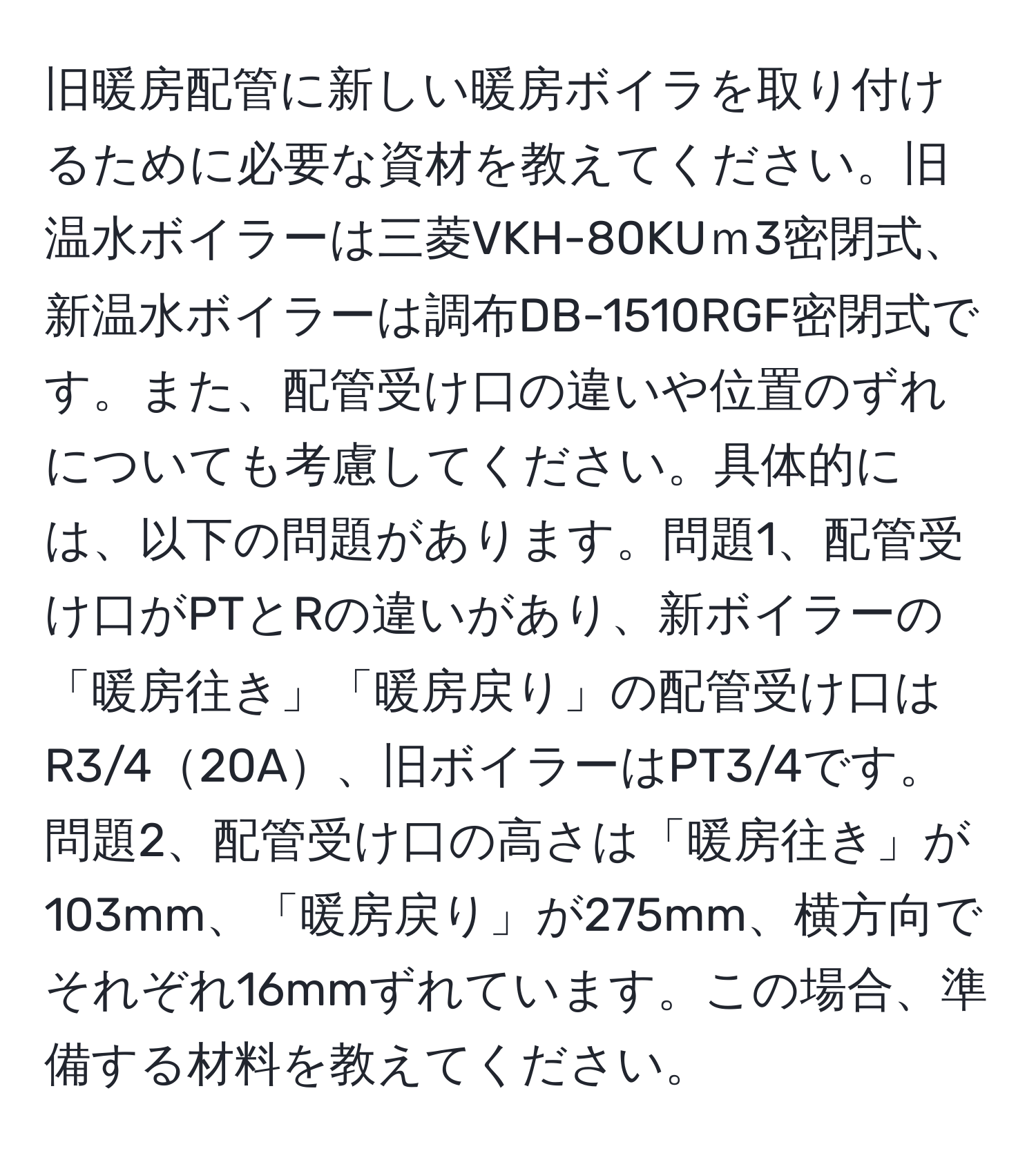 旧暖房配管に新しい暖房ボイラを取り付けるために必要な資材を教えてください。旧温水ボイラーは三菱VKH-80KUｍ3密閉式、新温水ボイラーは調布DB-1510RGF密閉式です。また、配管受け口の違いや位置のずれについても考慮してください。具体的には、以下の問題があります。問題1、配管受け口がPTとRの違いがあり、新ボイラーの「暖房往き」「暖房戻り」の配管受け口はR3/420A、旧ボイラーはPT3/4です。問題2、配管受け口の高さは「暖房往き」が103mm、「暖房戻り」が275mm、横方向でそれぞれ16mmずれています。この場合、準備する材料を教えてください。